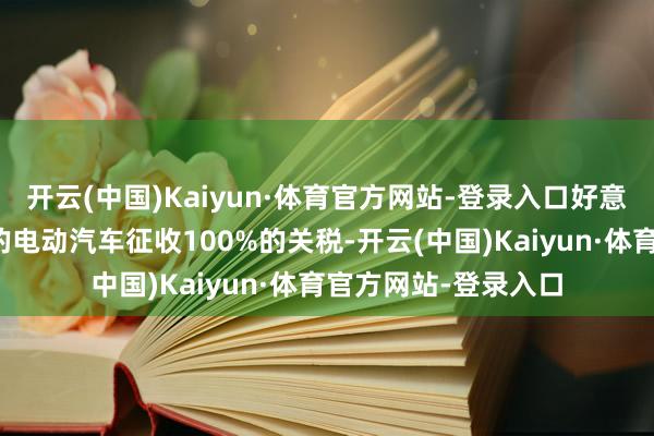 开云(中国)Kaiyun·体育官方网站-登录入口好意思国对从中国入口的电动汽车征收100%的关税-开云(中国)Kaiyun·体育官方网站-登录入口