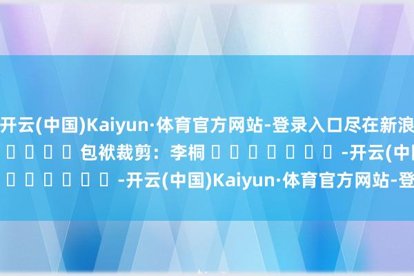 开云(中国)Kaiyun·体育官方网站-登录入口尽在新浪财经APP            						包袱裁剪：李桐 							-开云(中国)Kaiyun·体育官方网站-登录入口