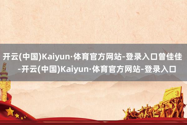 开云(中国)Kaiyun·体育官方网站-登录入口曾佳佳    -开云(中国)Kaiyun·体育官方网站-登录入口