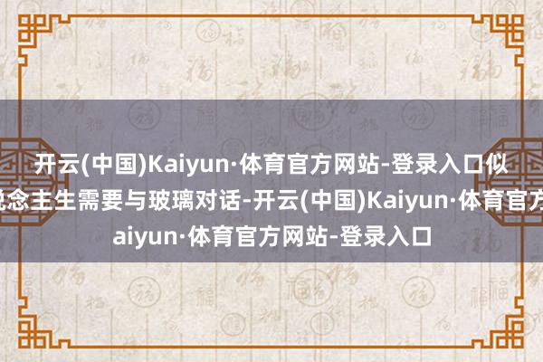 开云(中国)Kaiyun·体育官方网站-登录入口似乎射中注定东说念主生需要与玻璃对话-开云(中国)Kaiyun·体育官方网站-登录入口