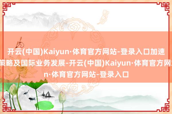 开云(中国)Kaiyun·体育官方网站-登录入口加速公司国际化策略及国际业务发展-开云(中国)Kaiyun·体育官方网站-登录入口