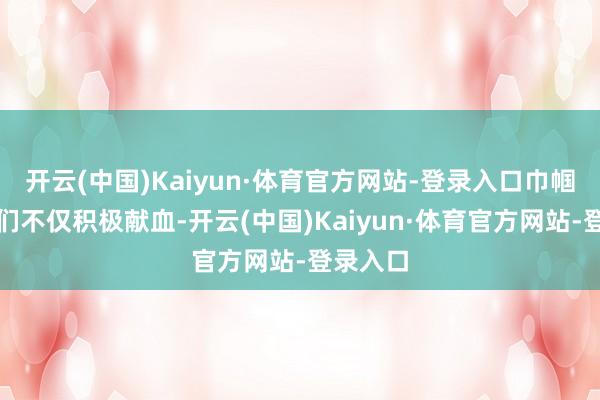 开云(中国)Kaiyun·体育官方网站-登录入口巾帼志愿者们不仅积极献血-开云(中国)Kaiyun·体育官方网站-登录入口