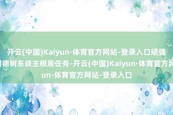 开云(中国)Kaiyun·体育官方网站-登录入口顽强不移落实好树德树东谈主根底任务-开云(中国)Kaiyun·体育官方网站-登录入口