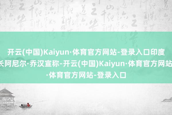 开云(中国)Kaiyun·体育官方网站-登录入口印度国防照管长阿尼尔·乔汉宣称-开云(中国)Kaiyun·体育官方网站-登录入口