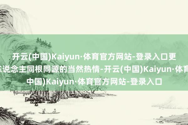 开云(中国)Kaiyun·体育官方网站-登录入口更无法阻断两岸中国东说念主同根同源的当然热情-开云(中国)Kaiyun·体育官方网站-登录入口