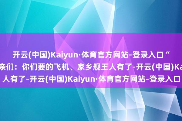 开云(中国)Kaiyun·体育官方网站-登录入口“苏超”排面拉满 长者乡亲们：你们要的飞机、家乡舰王人有了-开云(中国)Kaiyun·体育官方网站-登录入口