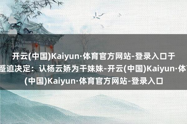 开云(中国)Kaiyun·体育官方网站-登录入口于是洪秀全作念了一个蹙迫决定：认杨云娇为干妹妹-开云(中国)Kaiyun·体育官方网站-登录入口