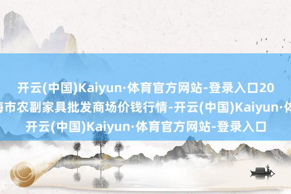 开云(中国)Kaiyun·体育官方网站-登录入口2025年7月16日山东威海市农副家具批发商场价钱行情-开云(中国)Kaiyun·体育官方网站-登录入口