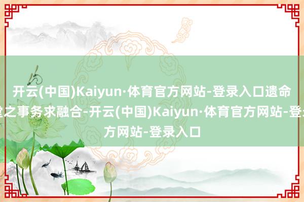 开云(中国)Kaiyun·体育官方网站-登录入口遗命对学堂之事务求融合-开云(中国)Kaiyun·体育官方网站-登录入口
