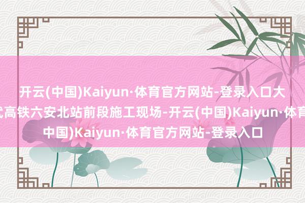 开云(中国)Kaiyun·体育官方网站-登录入口大皖新闻记者来到合武高铁六安北站前段施工现场-开云(中国)Kaiyun·体育官方网站-登录入口
