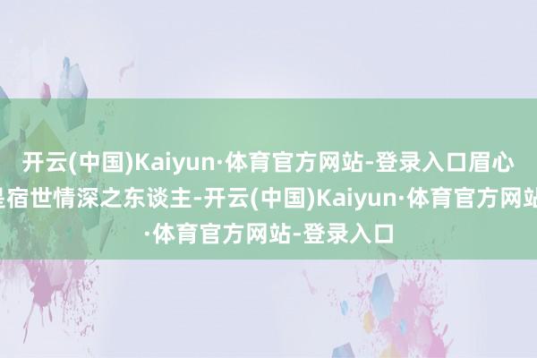 开云(中国)Kaiyun·体育官方网站-登录入口眉心竖纹者乃是宿世情深之东谈主-开云(中国)Kaiyun·体育官方网站-登录入口
