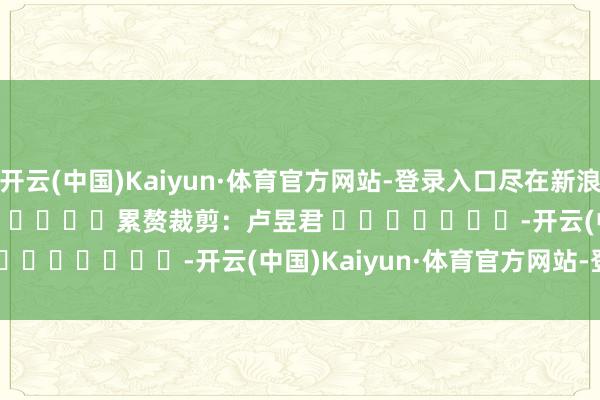 开云(中国)Kaiyun·体育官方网站-登录入口尽在新浪财经APP            						累赘裁剪：卢昱君 							-开云(中国)Kaiyun·体育官方网站-登录入口