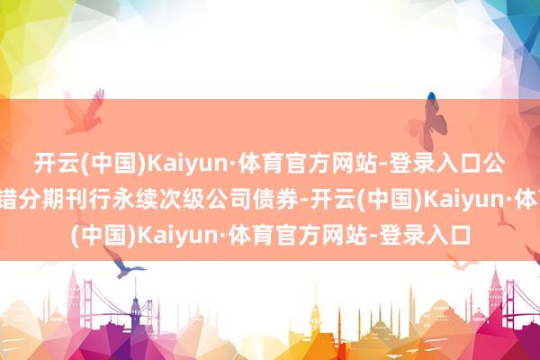 开云(中国)Kaiyun·体育官方网站-登录入口公司在注册有用期内不错分期刊行永续次级公司债券-开云(中国)Kaiyun·体育官方网站-登录入口