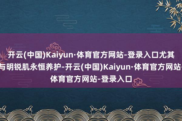 开云(中国)Kaiyun·体育官方网站-登录入口尤其相宜干性与明锐肌永恒养护-开云(中国)Kaiyun·体育官方网站-登录入口