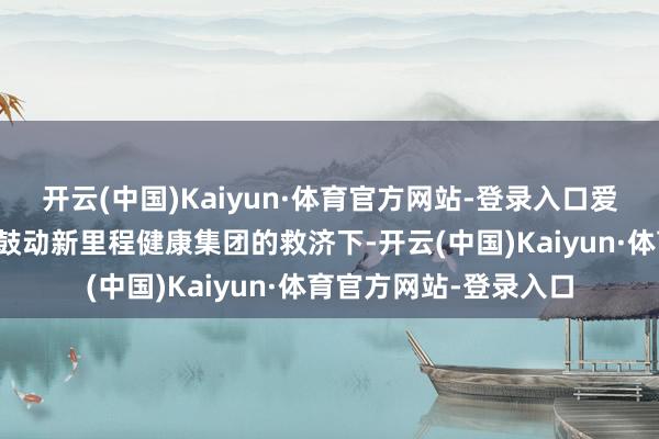 开云(中国)Kaiyun·体育官方网站-登录入口爱心东谈主寿就在其大鼓动新里程健康集团的救济下-开云(中国)Kaiyun·体育官方网站-登录入口