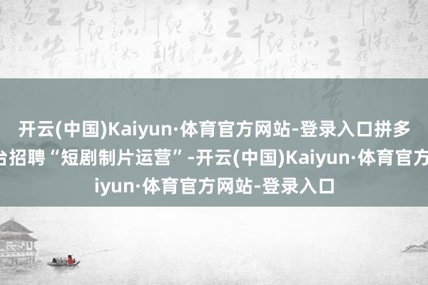 开云(中国)Kaiyun·体育官方网站-登录入口拼多多已在招聘平台招聘“短剧制片运营”-开云(中国)Kaiyun·体育官方网站-登录入口