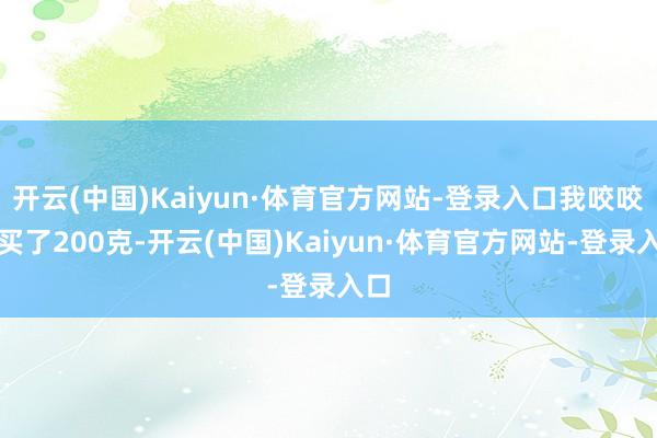 开云(中国)Kaiyun·体育官方网站-登录入口我咬咬牙买了200克-开云(中国)Kaiyun·体育官方网站-登录入口