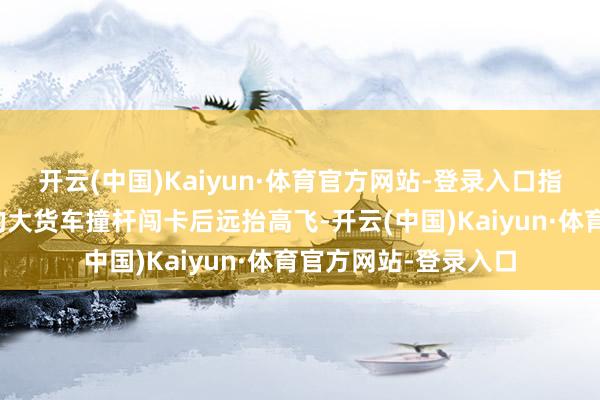 开云(中国)Kaiyun·体育官方网站-登录入口指令着多辆遮拦号牌的大货车撞杆闯卡后远抬高飞-开云(中国)Kaiyun·体育官方网站-登录入口