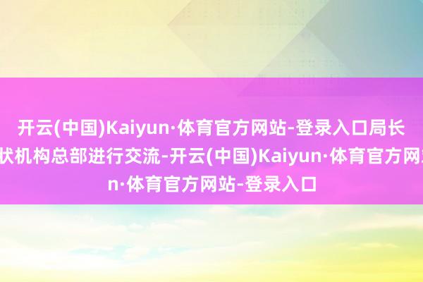 开云(中国)Kaiyun·体育官方网站-登录入口局长亲临外侨行状机构总部进行交流-开云(中国)Kaiyun·体育官方网站-登录入口