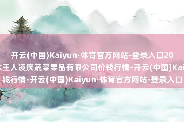 开云(中国)Kaiyun·体育官方网站-登录入口2025年9月18日新疆乌鲁木王人凌庆蔬菜果品有限公司价钱行情-开云(中国)Kaiyun·体育官方网站-登录入口