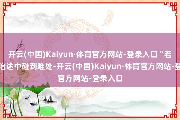 开云(中国)Kaiyun·体育官方网站-登录入口“若您在调治途中碰到难处-开云(中国)Kaiyun·体育官方网站-登录入口