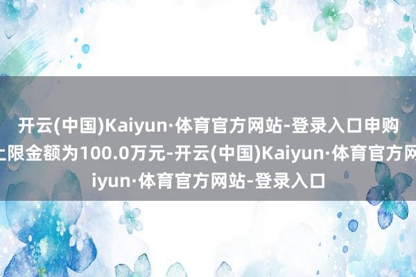 开云(中国)Kaiyun·体育官方网站-登录入口申购、诊疗转入上限金额为100.0万元-开云(中国)Kaiyun·体育官方网站-登录入口