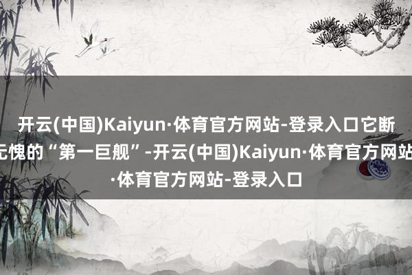 开云(中国)Kaiyun·体育官方网站-登录入口它断然是当之无愧的“第一巨舰”-开云(中国)Kaiyun·体育官方网站-登录入口