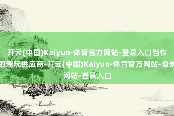 开云(中国)Kaiyun·体育官方网站-登录入口当作后者的潮玩供应商-开云(中国)Kaiyun·体育官方网站-登录入口