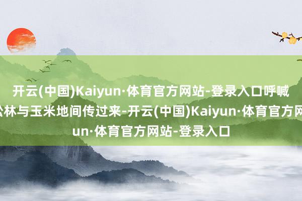 开云(中国)Kaiyun·体育官方网站-登录入口呼喊声一遍遍从松林与玉米地间传过来-开云(中国)Kaiyun·体育官方网站-登录入口