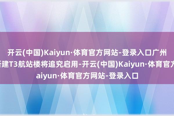 开云(中国)Kaiyun·体育官方网站-登录入口广州白云海外机场新建T3航站楼将追究启用-开云(中国)Kaiyun·体育官方网站-登录入口