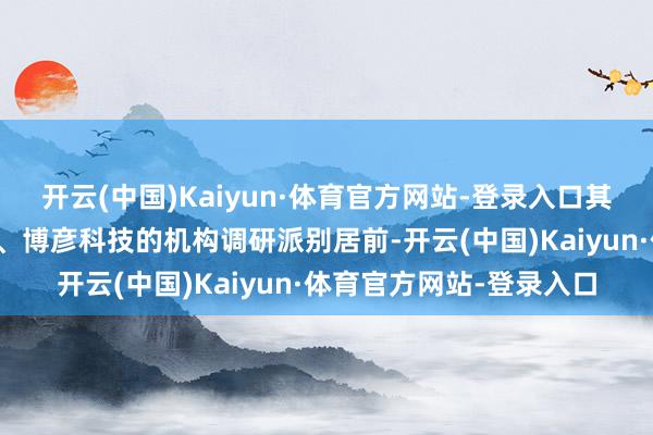 开云(中国)Kaiyun·体育官方网站-登录入口其中科大讯飞、焦点科技、博彦科技的机构调研派别居前-开云(中国)Kaiyun·体育官方网站-登录入口