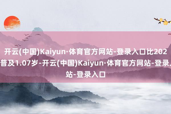 开云(中国)Kaiyun·体育官方网站-登录入口比2020年普及1.07岁-开云(中国)Kaiyun·体育官方网站-登录入口