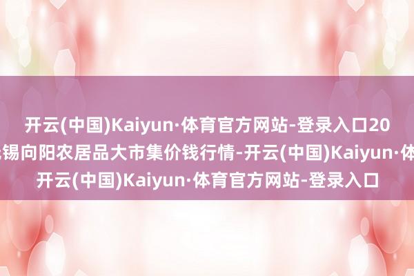 开云(中国)Kaiyun·体育官方网站-登录入口2025年11月23日江苏无锡向阳农居品大市集价钱行情-开云(中国)Kaiyun·体育官方网站-登录入口