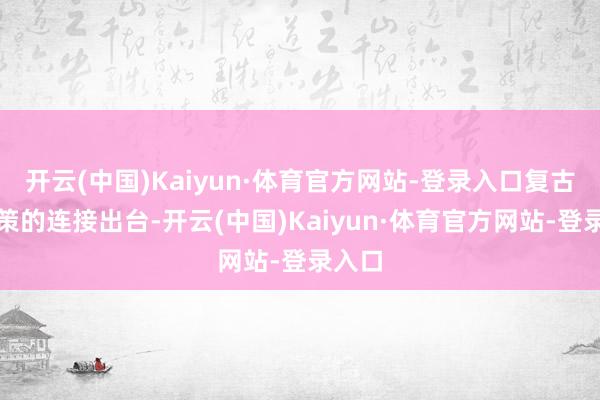 开云(中国)Kaiyun·体育官方网站-登录入口复古性政策的连接出台-开云(中国)Kaiyun·体育官方网站-登录入口