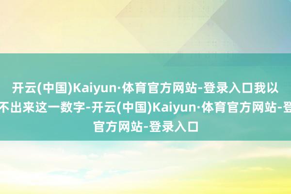 开云(中国)Kaiyun·体育官方网站-登录入口我以致齐读不出来这一数字-开云(中国)Kaiyun·体育官方网站-登录入口