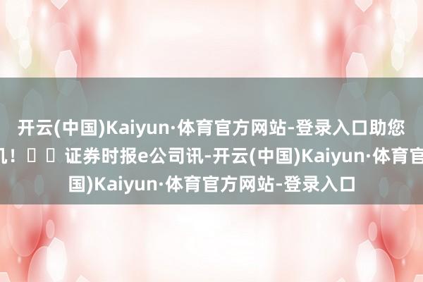 开云(中国)Kaiyun·体育官方网站-登录入口助您挖掘后劲主题契机! 证券时报e公司讯-开云(中国)Kaiyun·体育官方网站-登录入口