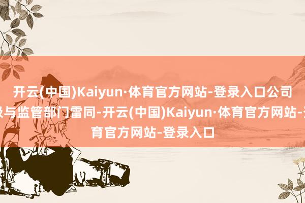 开云(中国)Kaiyun·体育官方网站-登录入口公司一直积极与监管部门雷同-开云(中国)Kaiyun·体育官方网站-登录入口