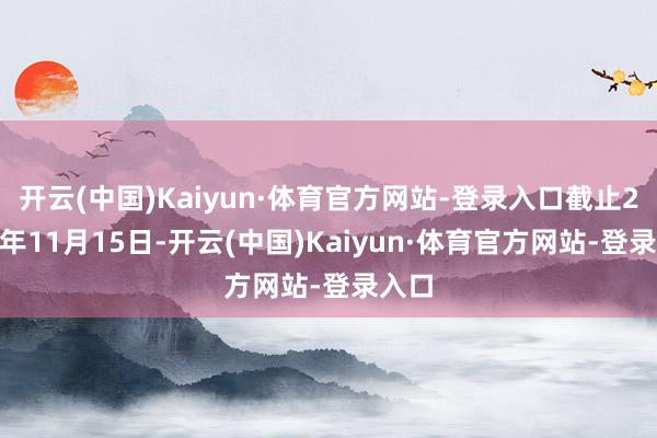 开云(中国)Kaiyun·体育官方网站-登录入口截止2024年11月15日-开云(中国)Kaiyun·体育官方网站-登录入口