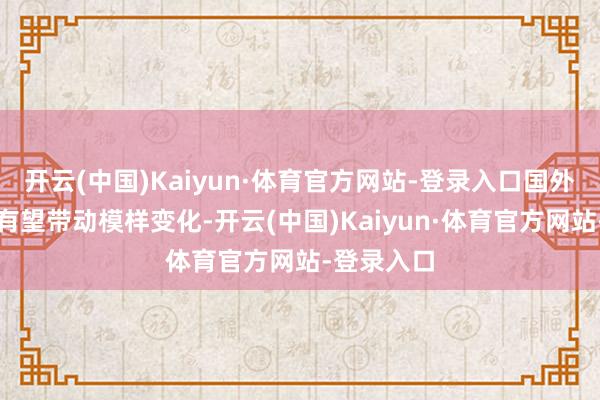 开云(中国)Kaiyun·体育官方网站-登录入口国外产能优势有望带动模样变化-开云(中国)Kaiyun·体育官方网站-登录入口