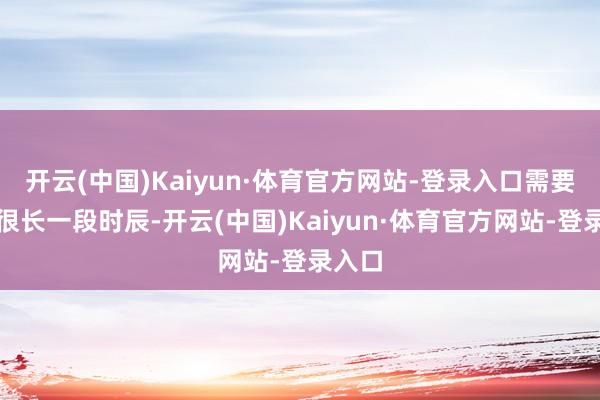 开云(中国)Kaiyun·体育官方网站-登录入口需要消费很长一段时辰-开云(中国)Kaiyun·体育官方网站-登录入口