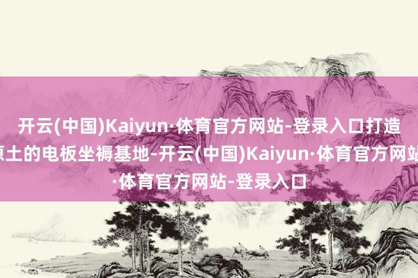 开云(中国)Kaiyun·体育官方网站-登录入口打造一个欧洲原土的电板坐褥基地-开云(中国)Kaiyun·体育官方网站-登录入口