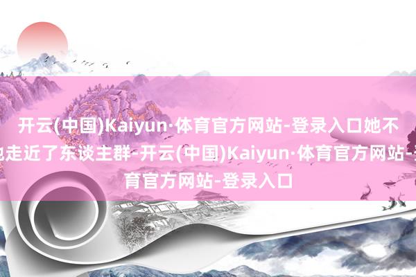 开云(中国)Kaiyun·体育官方网站-登录入口她不由自主地走近了东谈主群-开云(中国)Kaiyun·体育官方网站-登录入口