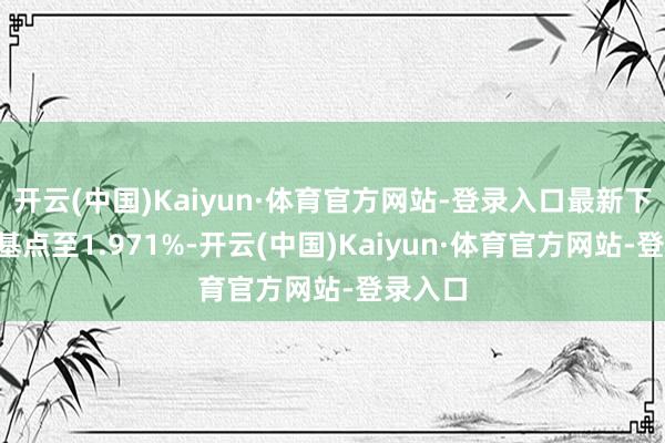 开云(中国)Kaiyun·体育官方网站-登录入口最新下落3个基点至1.971%-开云(中国)Kaiyun·体育官方网站-登录入口
