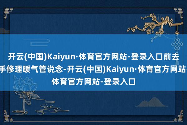 开云(中国)Kaiyun·体育官方网站-登录入口前去其家中帮手修理暖气管说念-开云(中国)Kaiyun·体育官方网站-登录入口