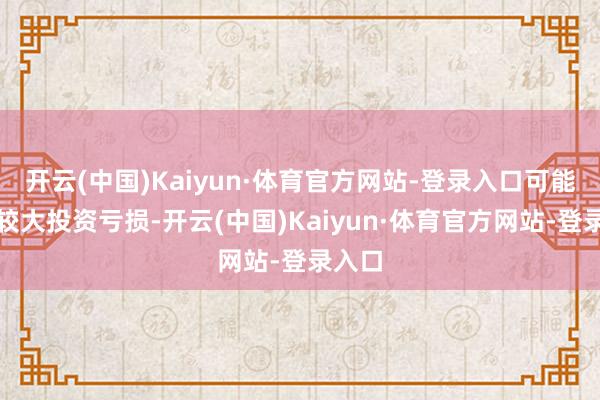 开云(中国)Kaiyun·体育官方网站-登录入口可能濒临较大投资亏损-开云(中国)Kaiyun·体育官方网站-登录入口