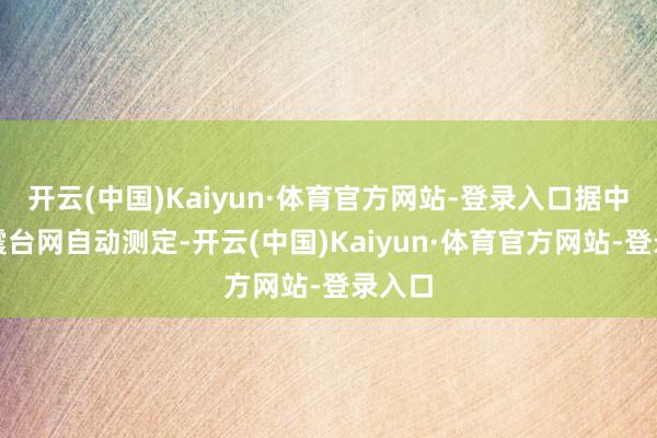 开云(中国)Kaiyun·体育官方网站-登录入口据中国地震台网自动测定-开云(中国)Kaiyun·体育官方网站-登录入口