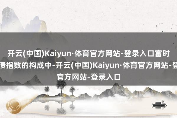 开云(中国)Kaiyun·体育官方网站-登录入口富时天下国债指数的构成中-开云(中国)Kaiyun·体育官方网站-登录入口