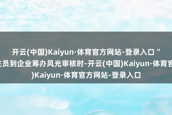 开云(中国)Kaiyun·体育官方网站-登录入口“银行责任主说念主员到企业筹办风光审核时-开云(中国)Kaiyun·体育官方网站-登录入口